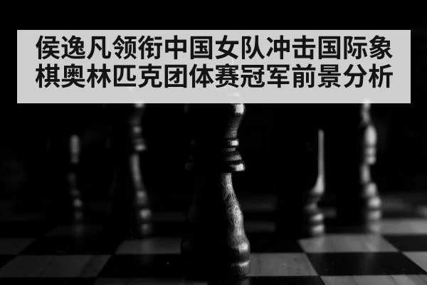 侯逸凡领衔中国女队冲击国际象棋奥林匹克团体赛冠军前景分析