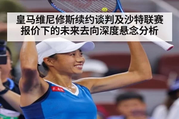 皇马维尼修斯续约谈判及沙特联赛报价下的未来去向深度悬念分析